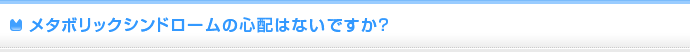 メタボリックシンドロームの心配はないですか？